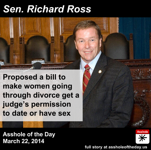 Sen. Richard Ross, Asshole of the Day, March 22, 2014. Proposed a bill to make women going through divorce get a judge's permission to date or have sex.